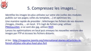 5. Compressez les images…
Identifiez les images les plus utilisées sur votre site (celles des modules
publiés sur vos pages; celles du template, …) et optimisez-les.
Une manière rapide de procéder : téléchargez les fichiers de vos dossiers
/images, /media, … en local. S’il s’agit de fichiers png; utilisez
PNGGauntlet, si ce sont des jpg, utilisez RIOT.
Lancez les optimisations en local puis envoyez les nouvelles versions des
images par FTP et écrasez les fichiers distants.
A lire : http://magazine.joomla.org/international-stories-all/articles-in-
french-all/plus-vite-plus-haut-plus-fort
 