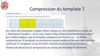 Compression du template ?
Sur notre site d’exemple, l’onglet YSlow indique un réel problème au niveau de
« Add Expires headers » et là, nous voyons http://site/cache/template/css.php?
qui semble indiquer que le template compresse les fichiers css. Le fichier
compressé par le template ne mentionne aucune entête et ne peut donc pas être
caché par le navigateur ce qui est donc mauvais en terme de performance.
Tentons de désactiver la compression au niveau du template et observons.
 