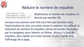 Réduire le nombre de requêtes
Lorsque vous pensez avoir été aussi loin que possible dans
l’optimisation du site; une piste restant à explorer est celle de la
réduction du nombre de requêtes càd de demandes formulées
par le navigateur pour obtenir un fichier. Moins il y aura de
requêtes, plus rapide sera votre serveur et plus rapide sera
l’affichage de la page.
Idéalement, le nombre de requêtes ne
devrait pas excéder 90.
 