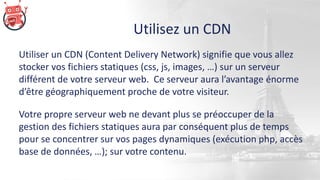 Utilisez un CDN
Utiliser un CDN (Content Delivery Network) signifie que vous allez
stocker vos fichiers statiques (css, js, images, …) sur un serveur
différent de votre serveur web. Ce serveur aura l’avantage énorme
d’être géographiquement proche de votre visiteur.
Votre propre serveur web ne devant plus se préoccuper de la
gestion des fichiers statiques aura par conséquent plus de temps
pour se concentrer sur vos pages dynamiques (exécution php, accès
base de données, …); sur votre contenu.
 