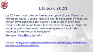 Utilisez un CDN
Les CDN sont aussi plus performant car optimisé pour l’envoi de
fichiers statiques : aucune nécessité pour le navigateur d’initier une
session (avec cookie); il doit « juste » établir une et une seule
requête « Merci de me fournir le fichier style.css p.ex. ». Moins de
requêtes pour votre serveur web mais également moins de
requêtes à émettre par le navigateur.
Exemple : CloudFlare (gratuit)
Lire plus : http://kiwik.net/joomla/optimisation-performance/134-cdns-pour-
joomla-un-guide-pour-debutant
 