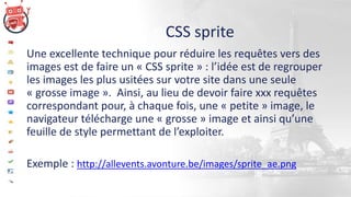 CSS sprite
Une excellente technique pour réduire les requêtes vers des
images est de faire un « CSS sprite » : l’idée est de regrouper
les images les plus usitées sur votre site dans une seule
« grosse image ». Ainsi, au lieu de devoir faire xxx requêtes
correspondant pour, à chaque fois, une « petite » image, le
navigateur télécharge une « grosse » image et ainsi qu’une
feuille de style permettant de l’exploiter.
Exemple : http://allevents.avonture.be/images/sprite_ae.png
 