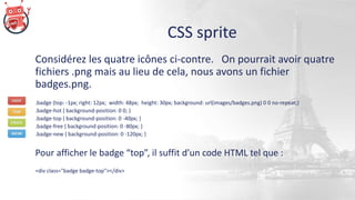 CSS sprite
Considérez les quatre icônes ci-contre. On pourrait avoir quatre
fichiers .png mais au lieu de cela, nous avons un fichier
badges.png.
.badge {top: -1px; right: 12px; width: 48px; height: 30px; background: url(images/badges.png) 0 0 no-repeat;}
.badge-hot { background-position: 0 0; }
.badge-top { background-position: 0 -40px; }
.badge-free { background-position: 0 -80px; }
.badge-new { background-position: 0 -120px; }
Pour afficher le badge “top”, il suffit d’un code HTML tel que :
<div class="badge badge-top"></div>
 