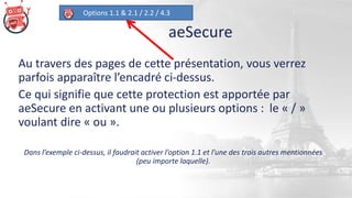 aeSecure
Options 1.1 & 2.1 / 2.2 / 4.3
Au travers des pages de cette présentation, vous verrez
parfois apparaître l’encadré ci-dessus.
Ce qui signifie que cette protection est apportée par
aeSecure en activant une ou plusieurs options : le « / »
voulant dire « ou ».
Dans l’exemple ci-dessus, il faudrait activer l’option 1.1 et l’une des trois autres mentionnées
(peu importe laquelle).
 