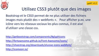 Utilisez CSS3 plutôt que des images
Bootstrap et le CSS3 permet de ne plus utiliser des fichiers
images mais plutôt des « webfonts ». Pour afficher p.ex. une
icône vers les réseaux sociaux les plus connus, il est aisé
d’utiliser une classe css.
http://getbootstrap.com/components/#glyphicons
http://fortawesome.github.io/Font-Awesome/icons/
http://shoestrap.org/downloads/elusive-icons-webfont/
http://icomoon.io/
v1.2
 