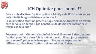 JCH Optimize pour Joomla!®
Est-ce utile d’activer l’option option « Minify » de JCH si nous avons
déjà minifié les gros fichiers css du site ?
La minification étant un processus qui demande du temps de travail
côté serveur ne serait-il pas bénéfique de désactiver l’option si le
travail est déjà fait ?
Réponse : oui. Même si c’est infinitésimal, il ne sert à rien d’activer
l’option pour faire deux fois le même travail. Il faut juste analyser
votre score l’option activée ou pas. Si vous ne voyez pas de
différence; désactivez l’option qui ne sert donc à rien.
 