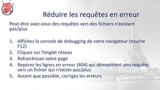 Réduire les requêtes en erreur
Peut-être avez-vous des requêtes vers des fichiers n’existant
pas/plus
1. Affichez la console de debugging de votre navigateur (touche
F12)
2. Cliquez sur l’onglet réseau
3. Rafraichissez votre page
4. Repérez les lignes en erreur (404) qui démontrent une requête
vers un fichier qui n’existe pas/plus.
5. Autant que possible, corrigez les erreurs.
 