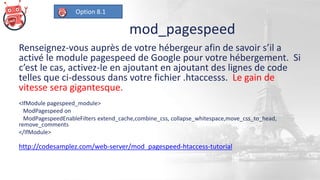mod_pagespeed
Renseignez-vous auprès de votre hébergeur afin de savoir s’il a
activé le module pagespeed de Google pour votre hébergement. Si
c’est le cas, activez-le en ajoutant en ajoutant des lignes de code
telles que ci-dessous dans votre fichier .htaccesss. Le gain de
vitesse sera gigantesque.
<IfModule pagespeed_module>
ModPagespeed on
ModPagespeedEnableFilters extend_cache,combine_css, collapse_whitespace,move_css_to_head,
remove_comments
</IfModule>
http://codesamplez.com/web-server/mod_pagespeed-htaccess-tutorial
Option 8.1
 