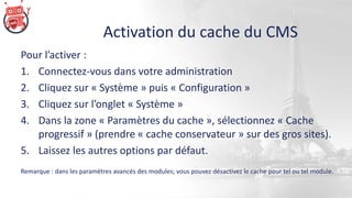 Activation du cache du CMS
Pour l’activer :
1. Connectez-vous dans votre administration
2. Cliquez sur « Système » puis « Configuration »
3. Cliquez sur l’onglet « Système »
4. Dans la zone « Paramètres du cache », sélectionnez « Cache
progressif » (prendre « cache conservateur » sur des gros sites).
5. Laissez les autres options par défaut.
Remarque : dans les paramètres avancés des modules; vous pouvez désactivez le cache pour tel ou tel module.
 