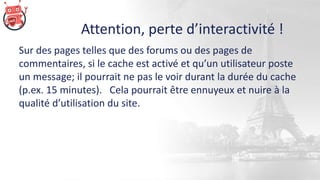 Attention, perte d’interactivité !
Sur des pages telles que des forums ou des pages de
commentaires, si le cache est activé et qu’un utilisateur poste
un message; il pourrait ne pas le voir durant la durée du cache
(p.ex. 15 minutes). Cela pourrait être ennuyeux et nuire à la
qualité d’utilisation du site.
 