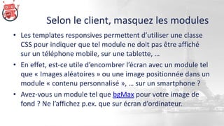 Selon le client, masquez les modules
• Les templates responsives permettent d’utiliser une classe
CSS pour indiquer que tel module ne doit pas être affiché
sur un téléphone mobile, sur une tablette, …
• En effet, est-ce utile d’encombrer l’écran avec un module tel
que « Images aléatoires » ou une image positionnée dans un
module « contenu personnalisé », … sur un smartphone ?
• Avez-vous un module tel que bgMax pour votre image de
fond ? Ne l’affichez p.ex. que sur écran d’ordinateur.
 
