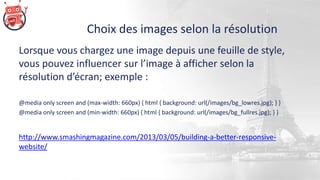 Choix des images selon la résolution
Lorsque vous chargez une image depuis une feuille de style,
vous pouvez influencer sur l’image à afficher selon la
résolution d’écran; exemple :
@media only screen and (max-width: 660px) { html { background: url(/images/bg_lowres.jpg); } }
@media only screen and (min-width: 660px) { html { background: url(/images/bg_fullres.jpg); } }
http://www.smashingmagazine.com/2013/03/05/building-a-better-responsive-
website/
 