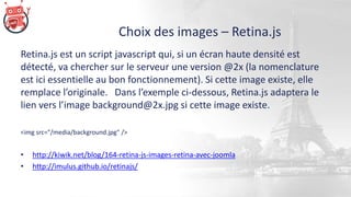 Choix des images – Retina.js
Retina.js est un script javascript qui, si un écran haute densité est
détecté, va chercher sur le serveur une version @2x (la nomenclature
est ici essentielle au bon fonctionnement). Si cette image existe, elle
remplace l’originale. Dans l’exemple ci-dessous, Retina.js adaptera le
lien vers l’image background@2x.jpg si cette image existe.
<img src="/media/background.jpg" />
• http://kiwik.net/blog/164-retina-js-images-retina-avec-joomla
• http://imulus.github.io/retinajs/
 