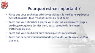 Pourquoi est-ce important ?
• Parce que vous souhaitez offrir à vos visiteurs la meilleure expérience
de surf possible : tous n’ont pas accès au haut débit.
• Parce que vous cherchez à placer votre site sur les premières pages
de Google et que ce dernier tient, aussi, compte de la vitesse
d’affichage du site.
• Parce que vous souhaitez faire mieux que vos concurrents.
• Parce que ce serait vraiment idiot de perdre des ventes à cause d’un
site lent.
 