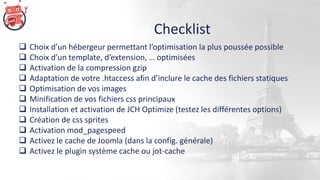 Checklist
 Choix d’un hébergeur permettant l’optimisation la plus poussée possible
 Choix d’un template, d’extension, … optimisées
 Activation de la compression gzip
 Adaptation de votre .htaccess afin d’inclure le cache des fichiers statiques
 Optimisation de vos images
 Minification de vos fichiers css principaux
 Installation et activation de JCH Optimize (testez les différentes options)
 Création de css sprites
 Activation mod_pagespeed
 Activez le cache de Joomla (dans la config. générale)
 Activez le plugin système cache ou jot-cache
 