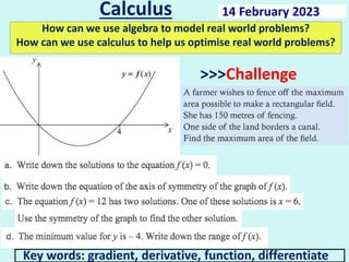 Calculus
How can we use algebra to model real world problems?
How can we use calculus to help us optimise real world problems?
Key words: gradient, derivative, function, differentiate
14 February 2023
>>>Challenge
 