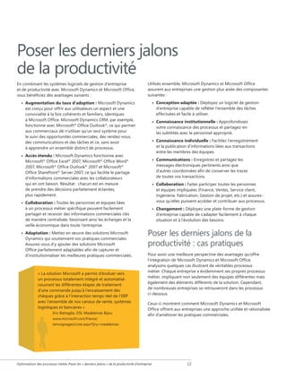 Poser les derniers jalons
de la productivité
En combinant les systèmes logiciels de gestion d'entreprise
et de productivité avec Microsoft Dynamics et Microsoft Office,
vous bénéficiez des avantages suivants :

Utilisés ensemble, Microsoft Dynamics et Microsoft Office
assurent aux entreprises une gestion plus aisée des composantes
suivantes :
• Conception adaptée : Déployez un logiciel de gestion
d'entreprise capable de refléter l'ensemble des tâches
effectuées et facile à utiliser.

• Augmentation du taux d'adoption : Microsoft Dynamics
est conçu pour offrir aux utilisateurs un aspect et une
convivialité à la fois cohérents et familiers, identiques
à Microsoft Office. Microsoft Dynamics CRM, par exemple,
fonctionne avec Microsoft® Office Outlook®, ce qui permet
aux commerciaux de n'utiliser qu'un seul système pour
le suivi des opportunités commerciales, des rendez-vous,
des communications et des tâches et ce, sans avoir
à apprendre un ensemble distinct de processus.

• Connaissance institutionnelle : Approfondissez
votre connaissance des processus et partagez-en
les subtilités avec le personnel approprié.
• Connaissance individuelle : Facilitez l'enregistrement
et la publication d'informations liées aux transactions
entre les membres des équipes.

• Accès étendu : Microsoft Dynamics fonctionne avec
Microsoft® Office Excel® 2007, Microsoft® Office Word®
2007, Microsoft® Office Outlook® 2007 et Microsoft®
Office SharePoint® Server 2007, ce qui facilite le partage
d'informations commerciales avec les collaborateurs
qui en ont besoin. Résultat : chacun est en mesure
de prendre des décisions parfaitement éclairées,
plus rapidement.
• Collaboration : Toutes les personnes et équipes liées
à un processus métier spécifique peuvent facilement
partager et recevoir des informations commerciales clés
de manière centralisée, favorisant ainsi les échanges et la
veille économique dans toute l'entreprise.
• Adaptation : Mettez en œuvre des solutions Microsoft
Dynamics qui soutiennent vos pratiques commerciales.
Assurez-vous d'y ajouter des solutions Microsoft
Office parfaitement adaptables afin de capturer et
d'institutionnaliser les meilleures pratiques commerciales.

« La solution Microsoft a permis d’évoluer vers
un processus totalement intégré et automatisé
couvrant les différentes étapes de traitement
d’une commande jusqu’à l’encaissement des
chèques grâce à l’interaction temps réel de l’ERP
avec l’ensemble de nos canaux de vente, systèmes
logistiques et bancaires »
Eric Battaglia, DSI, Madeleines Bijou
www.microsoft.com/france/
temoignages/Liste.aspx?Qry=madeleines

• Communications : Enregistrez et partagez les
messages électroniques pertinents ainsi que
d'autres coordonnées afin de conserver les traces
de toutes vos transactions.
• Collaboration : Faites participer toutes les personnes
et équipes impliquées (Finance, Ventes, Service client,
Ingénierie, Fabrication, Gestion de projet, etc.) et assurezvous qu'elles puissent accéder et contribuer aux processus.
• Changement : Déployez une plate-forme de gestion
d'entreprise capable de s'adapter facilement à chaque
situation et à l'évolution des besoins.

Poser les derniers jalons de la
productivité : cas pratiques
Pour avoir une meilleure perspective des avantages qu'offre
l'intégration de Microsoft Dynamics et Microsoft Office,
analysons quelques cas illustrant de véritables processus
métier. Chaque entreprise a évidemment ses propres processus
métier, impliquant non seulement des équipes différentes mais
également des éléments différents de la solution. Cependant,
de nombreuses entreprises se retrouveront dans les processus
ci-dessous.
Ceux-ci montrent comment Microsoft Dynamics et Microsoft
Office offrent aux entreprises une approche unifiée et rationalisée
afin d'améliorer les pratiques commerciales.

Optimisation des processus métier Poser les « derniers jalons » de la productivité d'entreprise

12

 