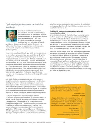 Optimiser les performances de la chaîne
logistique

les solutions intégrées de gestion d’entreprise et de productivité
sont capables d’améliorer la réactivité dans des processus métier
où le facteur temps est clé.

Grâce à une parfaite compréhension
des indicateurs clés de la chaîne logistique,
Vincent est à même de prendre des décisions
opérationnelles afin de répondre aux objectifs
financiers de l'entreprise. L'efficacité
de chaque intervenant de son réseau
logistique peut être optimisée, de la saisie
quotidienne des commandes ou la gestion des stocks à la
collaboration fournisseur ou la gestion des performances en
passant par la compréhension métier nécessaire à des
résultats optimaux.

Améliorer le traitement des exceptions grâce à la
compréhension métier
Vincent est directeur de la chaîne logistique pour un grossiste
en fleurs coupées. De taille moyenne, l'entreprise est n° 3 sur
le marché de l'Europe de l'Ouest et s'approvisionne en fleurs
dans tous les pays d'Europe et du monde. La réputation de
l'entreprise s'appuie sur une livraison express des fleurs coupées
aux fleuristes. Le délai de livraison entre les producteurs et les
fleuristes est souvent de 2 jours, ce qui explique la fraîcheur des
fleurs lorsqu'elles arrivent dans les mains du client final.

Personne ne travaille seul. Quelle que soit la fonction considérée
au sein de l'entreprise, vous vous apercevrez à coup sûr qu'elle
interagit avec d'autres fonctions dans l'entreprise et dans les
équipes ou avec des fournisseurs, des clients et des distributeurs.
Une grande part de ces interactions a lieu dans le contexte des
processus métier (ex : suivi d'une commande, modification d'une
commande, réponse à une demande d'information d'un client,
etc.). Chez Microsoft, nous traitons au quotidien ces exceptions
liées aux processus métier. L'idée que des logiciels doivent vous
aider à traiter ces exceptions n'est certes pas nouvelle dans
le domaine des applications d'entreprise. Cependant, c'est
pourtant à ce niveau qu'apparaissent de nombreux problèmes de
productivité.

Travaillant pour le compte d'une PME, Vincent participe souvent
à la gestion quotidienne de l'entreprise, notamment pour faire
face aux difficultés et résoudre les problèmes. L'entreprise de
Vincent importe actuellement une fleur sauvage originaire
d'Afrique du nord pour le compte d'une société anglaise de
composition florale, qui fournit les Chambres du Parlement et
autres établissements royaux à Londres. Il s'agit d'un nouveau
client, particulièrement important. Cette expédition réalisée à
titre d'essai est capitale : si elle réussit, l'entreprise de Vincent
peut espérer de nombreuses commandes régulières tout au long
de l'année de la part de ce client.

À ce stade, il est impossible de dire si nous automatiserons
complètement toutes ces exceptions. Pourquoi ? Par définition,
l’intelligence humaine est indispensable pour le traitement
des exceptions. L’idée d’orchestrer les communications et les
collaborations de système à système, de système à personne et
de personne à personne afin de vous aider à gérer les exceptions,
est un principe essentiel de l’action de Microsoft en terme de
solutions de gestion d’entreprise telles que Microsoft Dynamics.
La plupart des processus métier ne sont pas linéaires.
La personne qui prend une commande est rarement celle qui la
finalise. Tout au long des processus, nous sommes confrontés
à des exceptions. Pour les gérer, la clé est la collaboration ;
collaboration de personne à personne, collaboration de machine
à machine ou collaboration de personne à machine. Pour
pouvoir collaborer, nous devons extraire les données de nos
applications ERP telles que Microsoft Dynamics et les ajouter
dans des applications de productivité telles que Microsoft Office.
Prenez par exemple le scénario suivant. Vous verrez comment

Optimisation des processus métier Poser les « derniers jalons » de la productivité d'entreprise

« Au début, les utilisateurs étaient surpris par la
facilité de l’interaction en temps réel entre les
différentes filiales et les différents services »
Guillaume Le Lann,
Ingénieur IT, Lexibook

« La possibilité d’alimenter notre intranet basé sur
SharePoint en temps réel depuis les informations
de notre système de gestion est la base de notre
stratégie. Il nous suffit à présent de bien cibler ces
informations depuis Microsoft Dynamics AX »
Lionel Baumann,
DSI, Lexibook
www.microsoft.com/france/
temoignages/Liste.aspx?Qry=lexibook

16

 