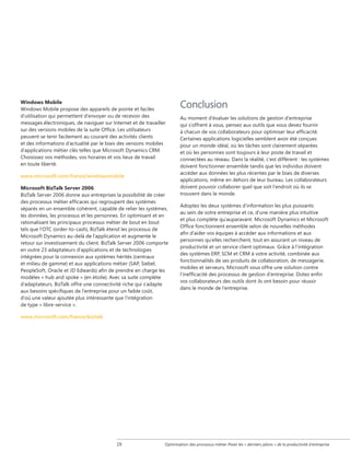 Windows Mobile
Windows Mobile propose des appareils de pointe et faciles
d'utilisation qui permettent d'envoyer ou de recevoir des
messages électroniques, de naviguer sur Internet et de travailler
sur des versions mobiles de la suite Office. Les utilisateurs
peuvent se tenir facilement au courant des activités clients
et des informations d'actualité par le biais des versions mobiles
d'applications métier clés telles que Microsoft Dynamics CRM.
Choisissez vos méthodes, vos horaires et vos lieux de travail
en toute liberté.
www.microsoft.com/france/windowsmobile
Microsoft BizTalk Server 2006
BizTalk Server 2006 donne aux entreprises la possibilité de créer
des processus métier efficaces qui regroupent des systèmes
séparés en un ensemble cohérent, capable de relier les systèmes,
les données, les processus et les personnes. En optimisant et en
rationalisant les principaux processus métier de bout en bout
tels que l'OTC (order-to-cash), BizTalk étend les processus de
Microsoft Dynamics au-delà de l'application et augmente le
retour sur investissement du client. BizTalk Server 2006 comporte
en outre 23 adaptateurs d'applications et de technologies
intégrées pour la connexion aux systèmes hérités (centraux
et milieu de gamme) et aux applications métier (SAP, Siebel,
PeopleSoft, Oracle et JD Edwards) afin de prendre en charge les
modèles « hub and spoke » (en étoile). Avec sa suite complète
d'adaptateurs, BizTalk offre une connectivité riche qui s'adapte
aux besoins spécifiques de l’entreprise pour un faible coût,
d'où une valeur ajoutée plus intéressante que l'intégration
de type « libre-service ».

Conclusion
Au moment d'évaluer les solutions de gestion d'entreprise
qui s'offrent à vous, pensez aux outils que vous devez fournir
à chacun de vos collaborateurs pour optimiser leur efficacité.
Certaines applications logicielles semblent avoir été conçues
pour un monde idéal, où les tâches sont clairement séparées
et où les personnes sont toujours à leur poste de travail et
connectées au réseau. Dans la réalité, c'est différent : les systèmes
doivent fonctionner ensemble tandis que les individus doivent
accéder aux données les plus récentes par le biais de diverses
applications, même en dehors de leur bureau. Les collaborateurs
doivent pouvoir collaborer quel que soit l'endroit où ils se
trouvent dans le monde.
Adoptez les deux systèmes d'information les plus puissants
au sein de votre entreprise et ce, d'une manière plus intuitive
et plus complète qu'auparavant. Microsoft Dynamics et Microsoft
Office fonctionnent ensemble selon de nouvelles méthodes
afin d'aider vos équipes à accéder aux informations et aux
personnes qu'elles recherchent, tout en assurant un niveau de
productivité et un service client optimaux. Grâce à l'intégration
des systèmes ERP, SCM et CRM à votre activité, combinée aux
fonctionnalités de ses produits de collaboration, de messagerie,
mobiles et serveurs, Microsoft vous offre une solution contre
l'inefficacité des processus de gestion d'entreprise. Dotez enfin
vos collaborateurs des outils dont ils ont besoin pour réussir
dans le monde de l'entreprise.

www.microsoft.com/france/biztalk

19

Optimisation des processus métier Poser les « derniers jalons » de la productivité d'entreprise

 