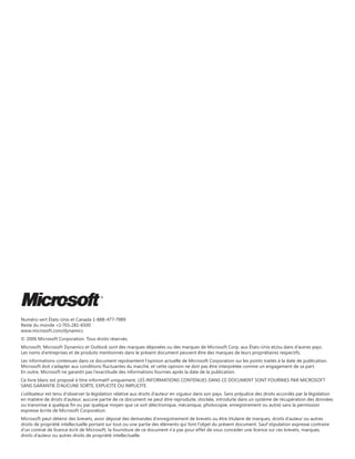 Numéro vert États-Unis et Canada 1-888-477-7989
Reste du monde +1-701-281-6500
www.microsoft.com/dynamics
© 2006 Microsoft Corporation. Tous droits réservés.
Microsoft, Microsoft Dynamics et Outlook sont des marques déposées ou des marques de Microsoft Corp. aux États-Unis et/ou dans d’autres pays.
Les noms d'entreprises et de produits mentionnés dans le présent document peuvent être des marques de leurs propriétaires respectifs.
Les informations contenues dans ce document représentent l’opinion actuelle de Microsoft Corporation sur les points traités à la date de publication.
Microsoft doit s’adapter aux conditions fluctuantes du marché, et cette opinion ne doit pas être interprétée comme un engagement de sa part.
En outre, Microsoft ne garantit pas l'exactitude des informations fournies après la date de la publication.
Ce livre blanc est proposé à titre informatif uniquement. LES INFORMATIONS CONTENUES DANS CE DOCUMENT SONT FOURNIES PAR MICROSOFT
SANS GARANTIE D'AUCUNE SORTE, EXPLICITE OU IMPLICITE.
L’utilisateur est tenu d’observer la législation relative aux droits d’auteur en vigueur dans son pays. Sans préjudice des droits accordés par la législation
en matière de droits d'auteur, aucune partie de ce document ne peut être reproduite, stockée, introduite dans un système de récupération des données
ou transmise à quelque fin ou par quelque moyen que ce soit (électronique, mécanique, photocopie, enregistrement ou autre) sans la permission
expresse écrite de Microsoft Corporation.
Microsoft peut détenir des brevets, avoir déposé des demandes d'enregistrement de brevets ou être titulaire de marques, droits d'auteur ou autres
droits de propriété intellectuelle portant sur tout ou une partie des éléments qui font l'objet du présent document. Sauf stipulation expresse contraire
d’un contrat de licence écrit de Microsoft, la fourniture de ce document n’a pas pour effet de vous concéder une licence sur ces brevets, marques,
droits d’auteur ou autres droits de propriété intellectuelle.

 