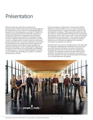 Présentation
Depuis le milieu des années 90, les entreprises, les
gouvernements et autres organisations d'envergure dépensent
des milliards dans la mise en œuvre de systèmes ERP, CRM et
de gestion de la chaîne logistique. Leur objectif ? Redéfinir les
processus de travail, éliminer les inefficacités, augmenter la
productivité et faciliter les changements dans l'entreprise.
Les efforts entrepris jusqu'à aujourd'hui présentent un bilan
contrasté. Il apparaît clairement que la productivité mondiale
a connu une augmentation constante, et que de nombreuses
entreprises doivent leur survie à des améliorations qui auraient
été impossibles sans les changements radicaux apportés aux
systèmes de gestion des processus métier. Cependant, les
promesses escomptées, à savoir l’augmentation fulgurante de
la réussite commerciale en terme de rapidité, de profitabilité
et d’efficacité avec un minimum d’effets négatifs sur l’activité,
se sont révélées trop optimistes pour certains ou carrément
fantaisistes pour d’autres.

Êtes-vous

Comment expliquer ce phénomène ? Pourquoi tant d'efforts
déployés à si grande échelle se sont-ils si souvent traduits par
d'aussi maigres résultats ? L'approche adoptée comporte-t-elle
des faiblesses intrinsèques ? Notre approche actuelle omet-elle
de prendre en compte des éléments fondamentaux de la gestion
des processus métier ? Mais surtout, existe-t-il une autre manière
d'appréhender les processus métier ? Une manière permettant
de conserver les aspects positifs d'un changement à grande
échelle, tout en minimisant ses faiblesses et en cherchant
une solution aux objectifs non atteints ?
Chez Microsoft, nous unissons nos efforts dans ce but. Pour aider
les entreprises à développer leur flexibilité et leur productivité
au sein de l'économie mondiale, nous sommes intimement
persuadés qu'il faut miser sur chacun de leurs collaborateurs.
Comment ? En les dotant d'outils qui leur permettent à la fois
d'améliorer leur efficacité et de se concentrer sur les tâches à
forte valeur ajoutée. Pour cela, il est indispensable de faire appel
à une nouvelle génération de logiciels.

?

Optimisation des processus métier Poser les « derniers jalons » de la productivité d'entreprise



 