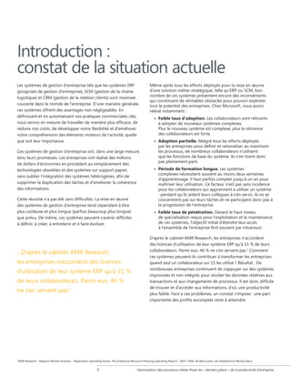 Introduction :
constat de la situation actuelle
Les systèmes de gestion d'entreprise tels que les systèmes ERP
(progiciels de gestion d'entreprise), SCM (gestion de la chaîne
logistique) et CRM (gestion de la relation clients) sont monnaie
courante dans le monde de l'entreprise. D'une manière générale,
ces systèmes offrent des avantages non négligeables. En
définissant et en automatisant nos pratiques commerciales clés,
nous serons en mesure de travailler de manière plus efficace, de
réduire nos coûts, de développer notre flexibilité et d'améliorer
notre compréhension des éléments moteurs de l'activité, quelle
que soit leur importance.
Ces systèmes de gestion d'entreprise ont, dans une large mesure,
tenu leurs promesses. Les entreprises ont réalisé des millions
de dollars d'économies en procédant au remplacement des
technologies obsolètes et des systèmes sur support papier,
sans oublier l'intégration des systèmes hétérogènes, afin de
supprimer la duplication des tâches et d'améliorer la cohérence
des informations.
Cette réussite n'a pas été sans difficultés. La mise en œuvre
des systèmes de gestion d'entreprise tend cependant à être
plus coûteuse et plus longue (parfois beaucoup plus longue)
que prévu. De même, ces systèmes peuvent s'avérer difficiles
à définir, à créer, à entretenir et à faire évoluer.

...D'après le cabinet AMR Research,
les entreprises n'accordent des licences
d'utilisation de leur système ERP qu'à 15 %
de leurs collaborateurs. Parmi eux, 46 %
ne s'en servent pas.1

1

Même après tous les efforts déployés pour la mise en œuvre
d'une solution métier stratégique, telle qu'ERP ou SCM, bon
nombre de ces systèmes présentent encore des inconvénients
qui constituent de véritables obstacles pour pouvoir exploiter
tout le potentiel des entreprises. Chez Microsoft, nous avons
relevé notamment :
• Faible taux d'adoption. Les collaborateurs sont réticents
à adopter de nouveaux systèmes complexes.
Plus le nouveau système est complexe, plus la réticence
des collaborateurs est forte.
• Adoption partielle. Malgré tous les efforts déployés
par les entreprises pour définir et rationaliser au maximum
les processus, de nombreux collaborateurs n'utilisent
que les fonctions de base du système. Ils n'en tirent donc
pas pleinement parti.
• Période de formation longue. Les systèmes
complexes nécessitent souvent au moins deux semaines
d'apprentissage. Il faut parfois compter jusqu'à un an pour
maîtriser leur utilisation. Ce facteur n'est pas sans incidence
pour les collaborateurs qui apprennent à utiliser un système
: pendant qu'ils aident leurs collègues à s'en servir, ils ne se
concentrent pas sur leurs tâches et ne participent donc pas à
la progression de l'entreprise.
• Faible taux de pénétration. Devant le haut niveau
de spécialisation requis pour l'exploitation et la maintenance
de ces systèmes, l'objectif initial d'étendre leur accès
à l'ensemble de l'entreprise finit souvent par s'évanouir.
D'après le cabinet AMR Research, les entreprises n'accordent
des licences d'utilisation de leur système ERP qu'à 15 % de leurs
collaborateurs. Parmi eux, 46 % ne s'en servent pas.1 Comment
ces systèmes peuvent-ils contribuer à transformer les entreprises
quand seul un collaborateur sur 15 les utilise ? Résultat : De
nombreuses entreprises continuent de s'appuyer sur des systèmes
improvisés et non intégrés pour stocker les données relatives aux
transactions et aux changements de processus. Il est donc difficile
de trouver et d'accéder aux informations, d'où une productivité
plus faible. Face à ces problèmes, un constat s'impose : une part
importante des profits escomptés reste à atteindre.

AMR Research - Rapport Market Analytix : Application Spending Series, The Enterprise Resource Planning Spending Report, 2005–2006, de Bob Locke, Jim Shepherd et Wendy Davis.



Optimisation des processus métier Poser les « derniers jalons » de la productivité d'entreprise

 