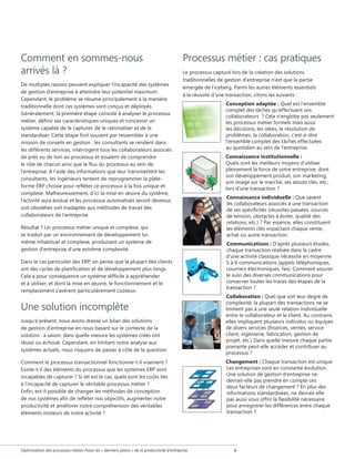 Comment en sommes-nous
arrivés là ?
De multiples raisons peuvent expliquer l'incapacité des systèmes
de gestion d'entreprise à atteindre leur potentiel maximum.
Cependant, le problème se résume principalement à la manière
traditionnelle dont ces systèmes sont conçus et déployés.
Généralement, la première étape consiste à analyser le processus
métier, définir ses caractéristiques uniques et concevoir un
système capable de le capturer, de le rationaliser et de le
standardiser. Cette étape finit souvent par ressembler à une
mission de conseils en gestion : les consultants se rendent dans
les différents services, interrogent tous les collaborateurs associés
de près ou de loin au processus et essaient de comprendre
le rôle de chacun ainsi que le flux du processus au sein de
l'entreprise. À l'aide des informations que leur transmettent les
consultants, les ingénieurs tentent de reprogrammer la plateforme ERP choisie pour refléter ce processus à la fois unique et
complexe. Malheureusement, d'ici la mise en œuvre du système,
l'activité aura évolué et les processus automatisés seront devenus
soit obsolètes soit inadaptés aux méthodes de travail des
collaborateurs de l'entreprise.

Processus métier : cas pratiques
Le processus capturé lors de la création des solutions
traditionnelles de gestion d'entreprise n'est que la partie
émergée de l'iceberg. Parmi les autres éléments essentiels
à la réussite d'une transaction, citons les suivants :

Résultat ? Un processus métier unique et complexe, qui
se traduit par un environnement de développement luimême inhabituel et complexe, produisant un système de
gestion d'entreprise d'une extrême complexité.
Dans le cas particulier des ERP, on pense que la plupart des clients
ont des cycles de planification et de développement plus longs.
Cela a pour conséquence un système difficile à appréhender
et à utiliser, et dont la mise en œuvre, le fonctionnement et le
remplacement s'avèrent particulièrement coûteux.

Une solution incomplète
Jusqu'à présent, nous avons dressé un bilan des solutions
de gestion d'entreprise en nous basant sur le contexte de la
solution : à savoir, dans quelle mesure les systèmes créés ont
réussi ou échoué. Cependant, en limitant notre analyse aux
systèmes actuels, nous risquons de passer à côté de la question.
Comment le processus transactionnel fonctionne-t-il vraiment ?
Existe-t-il des éléments du processus que les systèmes ERP sont
incapables de capturer ? Si tel est le cas, quels sont les coûts liés
à l'incapacité de capturer le véritable processus métier ?
Enfin, est-il possible de changer les méthodes de conception
de nos systèmes afin de refléter nos objectifs, augmenter notre
productivité et améliorer notre compréhension des véritables
éléments moteurs de notre activité ?

Optimisation des processus métier Poser les « derniers jalons » de la productivité d'entreprise

Conception adaptée : Quel est l'ensemble
complet des tâches qu'effectuent vos
collaborateurs  ? Cela n'englobe pas seulement
les processus métier formels mais aussi
les décisions, les idées, la résolution de
problèmes, la collaboration, c'est-à-dire
l'ensemble complet des tâches effectuées
au quotidien au sein de l'entreprise.
Connaissance institutionnelle :
Quels sont les meilleurs moyens d’utiliser
pleinement la force de votre entreprise, dont
son développement produit, son marketing,
son image sur le marché, ses atouts clés, etc.,
lors d’une transaction ?
Connaissance individuelle : Que savent
les collaborateurs associés à une transaction
de ses spécificités (réussites passées, sources
de tension, obstacles à éviter, qualité des
relations, etc.) ? Par essence, elles constituent
les éléments clés impactant chaque vente,
achat ou autre transaction.
Communications : D'après plusieurs études,
chaque transaction réalisée dans le cadre
d'une activité classique nécessite en moyenne
5 à 6 communications (appels téléphoniques,
courriers électroniques, fax). Comment assurer
le suivi des diverses communications pour
conserver toutes les traces des étapes de la
transaction ?
Collaboration : Quel que soit leur degré de
complexité, la plupart des transactions ne se
limitent pas à une seule relation individuelle
entre le collaborateur et le client. Au contraire,
elles impliquent plusieurs individus ou équipes
de divers services (finances, ventes, service
client, ingénierie, fabrication, gestion de
projet, etc.) Dans quelle mesure chaque partie
prenante peut-elle accéder et contribuer au
processus ?
Changement : Chaque transaction est unique.
Les entreprises sont en constante évolution.
Une solution de gestion d'entreprise ne
devrait-elle pas prendre en compte ces
deux facteurs de changement ? En plus des
informations standardisées, ne devrait-elle
pas aussi vous offrir la flexibilité nécessaire
pour enregistrer les différences entre chaque
transaction ?



 