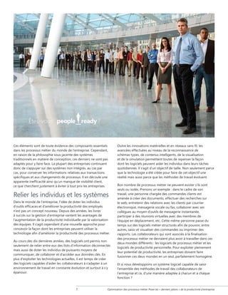 Êtes-vous

?

Ces éléments sont de toute évidence des composants essentiels
dans les processus métier du monde de l'entreprise. Cependant,
en raison de la philosophie sous-jacente des systèmes
traditionnels en matière de conception, ces derniers ne sont pas
adaptés pour y faire face. La plupart des entreprises continuent
donc de s'appuyer sur des systèmes non intégrés, au cas par
cas, pour conserver les informations relatives aux transactions
spécifiques et aux changements de processus. Il en découle une
apparente inefficacité ainsi qu'un manque de visibilité client,
ce que cherchent justement à éviter à tout prix les entreprises.

Relier les individus et les systèmes
Dans le monde de l'entreprise, l'idée de doter les individus
d'outils efficaces et d'améliorer la productivité des employés
n'est pas un concept nouveau. Depuis des années, les livres
à succès sur la gestion d'entreprise vantent les avantages de
l'augmentation de la productivité individuelle par la valorisation
des équipes. Il s'agit cependant d'une nouvelle approche pour
concevoir la façon dont les entreprises peuvent utiliser la
technologie afin d'améliorer la productivité des processus métier.
Au cours des dix dernières années, des logiciels ont permis non
seulement de relier entre eux des îlots d'information déconnectés
mais aussi de doter les individus de puissants moyens de
communiquer, de collaborer et d'accéder aux données clés. En
plus d'exploiter les technologies actuelles, il est temps de créer
des logiciels capables d'aider les collaborateurs à s'adapter à un
environnement de travail en constante évolution et surtout à s'y
épanouir.



Outre les innovations matérielles et en réseaux sans fil, les
avancées effectuées au niveau de la reconnaissance de
schémas types, de contenus intelligents, de la visualisation
et de la simulation permettent toutes de repenser la façon
dont les logiciels peuvent aider les individus dans leurs tâches
quotidiennes. Il s'agit d'un objectif de taille. Non seulement parce
que la technologie a été créée pour faire de cet objectif une
réalité mais aussi parce que les méthodes de travail évoluent.
Bon nombre de processus métier ne peuvent exister s'ils sont
seuls ou isolés. Prenons un exemple : dans le cadre de son
travail, une personne chargée des commandes clients est
amenée à créer des documents, effectuer des recherches sur
le web, entretenir des relations avec les clients par courrier
électronique, messagerie vocale ou fax, collaborer avec ses
collègues au moyen d'outils de messagerie instantanée,
participer à des réunions virtuelles avec des membres de
l'équipe en déplacement, etc. Cette même personne passe du
temps sur des logiciels métier structurés afin de pouvoir, entre
autres, saisir et visualiser des commandes ou imprimer des
rapports. Les collaborateurs qui sont associés à la finalisation
des processus métier ne devraient plus avoir à travailler dans ces
deux mondes différents : les logiciels de processus métier et les
logiciels de productivité personnelle. Pour exploiter pleinement
leur potentiel de productivité, les entreprises doivent faire
fusionner ces deux mondes en un seul, parfaitement homogène.
Et si nous développions un système logiciel capable de saisir
l'ensemble des méthodes de travail des collaborateurs de
l'entreprise et ce, d'une manière adaptée à chacun et à chaque
fonction ?

Optimisation des processus métier Poser les « derniers jalons » de la productivité d'entreprise

 