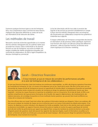 Examinons quelques fonctions types au sein de l'entreprise.
Ainsi, nous comprendrons mieux comment les divers besoins
impliquent des approches différentes au niveau de l'accès
aux informations et de l'exécution des tâches.

Les méthodes de travail
Microsoft a mené des recherches approfondies sur la manière
dont les individus interagissent avec les systèmes métier pour
accomplir leur mission. Grâce à cette étude sur les diverses
fonctions au sein de l’entreprise, nous avons pu établir une
analyse complète des réalités quotidiennes auxquelles sont
confrontés les collaborateurs, du PDG à l’agent d’expédition, du
directeur d’entrepôt au commercial.

Le but de cette étude a été de nous aider à concevoir des
logiciels et des services qui prennent véritablement en compte
la façon dont les individus interagissent dans une entreprise,
afin de permettre aux collaborateurs d’exprimer leur potentiel et
d’atteindre leurs objectifs.
À chaque collaborateur de l’entreprise correspondent des besoins
en informations et des processus métier spécifiques. Examinons
trois fonctions afin d’avoir une idée plus précise des différences
de besoins : celles du Directeur financier, du Directeur de la
chaine logistique et du Directeur marketing.

Sarah – Directrice financière
« À tout moment, je suis en mesure de connaître les performances actuelles
et à venir de l'entreprise et de nos collaborateurs. »
En tant que Directrice financière, Sarah doit endosser de nombreuses responsabilités : en effet, elle dirige les opérations financières
de l'ensemble de l'entreprise. En clair, si le revenu et les dépenses sont en jeu, Sarah doit le savoir. Elle doit à la fois avoir une vue
d'ensemble de chaque activité de l'entreprise et pouvoir en approfondir le moindre détail. La transparence financière est essentielle
pour que Sarah puisse rendre compte de la situation de l'entreprise et diriger les opérations de planification futures avec deux
impératifs : minimiser les risques financiers et maximiser la rentabilité à court et à long terme. Par le biais de Sarah, le PDG a une
parfaite compréhension de la gouvernance d'entreprise, de la fiscalité, des rapports réglementaires, des investissements, des
relations bancaires, de la stratégie d'acquisition et d’une multitude d'autres questions, qui peuvent faire toute la différence au
niveau de la croissance de l'entreprise.
Pour être efficace dans son travail, Sarah doit utiliser des systèmes d'information destinés aux dirigeants. Grâce à ces systèmes, elle
doit pouvoir analyser les résultats de chaque service et rechercher parmi une masse d'informations les détails préoccupants. Si les
revenus, les dépenses ou autres indicateurs clés dépassent les limites acceptables, Sarah doit en être alertée avant que la situation
ne devienne incontrôlable. Les rapports financiers doivent être précis et rapides et montrer les aspects spécifiques de l'activité
dont elle doit vérifier les performances par rapport aux objectifs fixés. Lorsque les membres du comité de direction ou les autres
dirigeants posent des questions, Sarah doit pouvoir leur apporter des réponses étayées, à partir d’informations recueillies sur le
terrain. La fonction de Sarah ne se limite pas à une journée de travail classique : elle doit pouvoir diriger les opérations financières
de l'entreprise, à tout moment et en tout lieu.



Optimisation des processus métier Poser les « derniers jalons » de la productivité d'entreprise

 