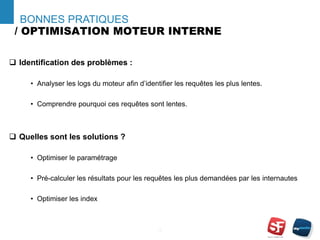 / OPTIMISATION MOTEUR INTERNE
- 15 -
BONNES PRATIQUES
 Identification des problèmes :
• Analyser les logs du moteur afin d’identifier les requêtes les plus lentes.
• Comprendre pourquoi ces requêtes sont lentes.
 Quelles sont les solutions ?
• Optimiser le paramétrage
• Pré-calculer les résultats pour les requêtes les plus demandées par les internautes
• Optimiser les index
 
