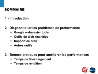 SOMMAIRE
1 - Introduction
2 - Diagnostiquer les problèmes de performance
 Google webmaster tools
 Outils de Web Analytics
 Rapport de crawl
 Autres outils
3 - Bonnes pratiques pour améliorer les performances
 Temps de téléchargement
 Temps de rendition
- 2 -
 