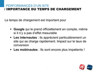 / IMPORTANCE DU TEMPS DE CHARGEMENT
- 4 -
PERFORMANCES D’UN SITE
Le temps de chargement est important pour
 Google qui le prend officiellement en compte, même
si il n’y a pas d’effet mesurable
 Les internautes : ils apprécient particulièrement un
site qui se charge rapidement. Impact sur le taux de
conversion
 Les mobinautes : Ils sont encore plus impatients !
 