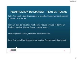 28/01/2014

PLANIFICATION DU MANDAT – PLAN DE TRAVAIL
Faire l’inventaire des risques pour le mandat. Conserver les risques en
fonction de la portée.
Faire un plan de travail en relation les risques évalués et définir un
budget (nombre d’heures) pour chaque aspect
Dans le plan de travail, identifier les intervenants.
Peut être recyclé en document de suivi de l’avancement du mandat

10

10

 