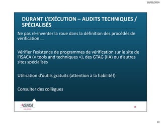 28/01/2014

DURANT L’EXÉCUTION – AUDITS TECHNIQUES /
SPÉCIALISÉS
Ne pas ré-inventer la roue dans la définition des procédés de
vérification …
Vérifier l’existence de programmes de vérification sur le site de
l’ISACA (« tools and techniques »), des GTAG (IIA) ou d’autres
sites spécialisés
Utilisation d’outils gratuits (attention à la fiabilité!)
Consulter des collègues

14

14

 
