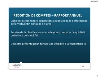 28/01/2014

REDDITION DE COMPTES – RAPPORT ANNUEL
L’objectif est de rendre compte des actions et de la performance
de la VI (bulletin annuelle de la VI !)
Reprise de la planification annuelle pour comparer ce qui était
prévu à ce qui a été fait.
Doit être présenté pour donner une visibilité à la vérification TI

20

20

 