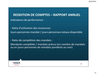 28/01/2014

REDDITION DE COMPTES – RAPPORT ANNUEL
Indicateurs de performance :
- Ratio d’utilisation des ressources
Jours-personnes-mandat / jours-personnes-totaux-disponible
- Ratio de complétion des mandats :
Mandants complétés / mandats prévus (en nombre de mandats
ou en jours-personnes de mandats pondérés ou non)

21

21

 