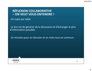 28/01/2014

RÉFLEXION COLLABORATIVE
– ON VEUT VOUS ENTENDRE !
-Un sujet par table
-Le but est de générer de la discussion et d’échanger le plus
d’information possible
-15 minutes pour en discuter et on mets tout en commun

24

24

 