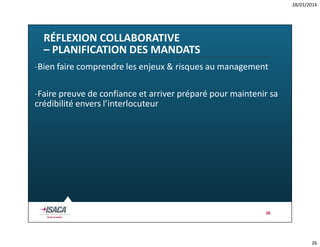 28/01/2014

RÉFLEXION COLLABORATIVE
– PLANIFICATION DES MANDATS
-Bien faire comprendre les enjeux & risques au management
-Faire preuve de confiance et arriver préparé pour maintenir sa
crédibilité envers l’interlocuteur

26

26

 