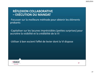 28/01/2014

RÉFLEXION COLLABORATIVE
– EXÉCUTION DU MANDAT
-Focusser sur la meilleure méthode pour obtenir les éléments
probants
-Capitaliser sur les lacunes imprévisibles (petites surprises) pour
accroitre la visibilité et la crédibilité de la VI
-Utiliser à bon escient l’effet de levier dont la VI dispose

27

27

 