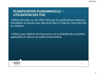 28/01/2014

PLANIFICATION PLURIANNUELLE –
UTILISATION DES ITGC
-Utiliser les tests sur les ITGCs faits par les vérificateurs externes.
Compléter au besoin avec des tests faits à l’interne. Peut être fait
en rotation
-Utiliser pour obtenir de l’assurance sur la fiabilité des contrôles
applicatifs et réduire les tailles d’échantillon

6

6

 