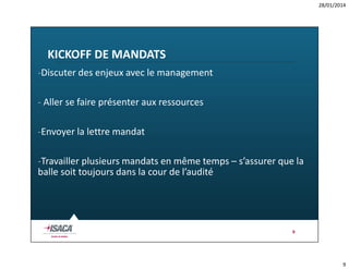 28/01/2014

KICKOFF DE MANDATS
-Discuter des enjeux avec le management
- Aller se faire présenter aux ressources
-Envoyer la lettre mandat
-Travailler plusieurs mandats en même temps – s’assurer que la
balle soit toujours dans la cour de l’audité

9

9

 