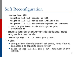 Soft Reconfiguration
router bgp 100
neighbor 1.1.1.1 remote-as 101
neighbor 1.1.1.1 route-map infilter in
neighbor 1.1.1.1 soft-reconfiguration inbound
! On n’a pas besoind de configurer pour
l’Outbound!
 Ensuite lors de changement de politique, nous
lançons la commande
clear ip bgp 1.1.1.1 soft [in | out]
 Note:
 Lorsque “soft reconfiguration” est activé, nous n’avons
pas accès à la capabilté route refresh
 clear ip bgp 1.1.1.1 [in | out] fait aussi un soft
refresh
10
 