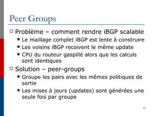 Peer Groups
 Problème – comment rendre iBGP scalable
 Le maillage complet iBGP est lente à construire
 Les voisins iBGP recoivent le même update
 CPU du routeur gaspillé alors que les calculs
sont identiques
 Solution – peer-groups
 Groupe les pairs avec les mêmes politiques de
sortie
 Les mises à jours (updates) sont générées une
seule fois par groupe
12
 