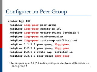 Configurer un Peer Group
router bgp 100
neighbor ibgp-peer peer-group
neighbor ibgp-peer remote-as 100
neighbor ibgp-peer update-source loopback 0
neighbor ibgp-peer send-community
neighbor ibgp-peer route-map outfilter out
neighbor 1.1.1.1 peer-group ibgp-peer
neighbor 2.2.2.2 peer-group ibgp-peer
neighbor 2.2.2.2 route-map infilter in
neighbor 3.3.3.3 peer-group ibgp-peer
! Remarquez que 2.2.2.2 a des politiques d’entrées différentes du
peer-group ! 14
 
