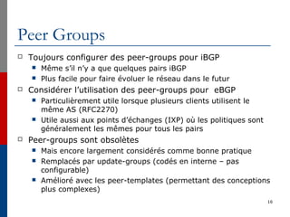 Peer Groups
 Toujours configurer des peer-groups pour iBGP
 Même s’il n’y a que quelques pairs iBGP
 Plus facile pour faire évoluer le réseau dans le futur
 Considérer l’utilisation des peer-groups pour eBGP
 Particulièrement utile lorsque plusieurs clients utilisent le
même AS (RFC2270)
 Utile aussi aux points d’échanges (IXP) où les politiques sont
généralement les mêmes pour tous les pairs
 Peer-groups sont obsolètes
 Mais encore largement considérés comme bonne pratique
 Remplacés par update-groups (codés en interne – pas
configurable)
 Amélioré avec les peer-templates (permettant des conceptions
plus complexes)
16
 