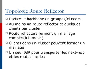 Topologie Route Reflector
 Diviser le backbone en groupes/clusters
 Au moins un route reflector et quelques
clients par cluster
 Route reflectors forment un maillage
complet(full-mesh)
 Clients dans un cluster peuvent former un
maillage
 Un seul IGP pour transporter les next-hop
et les routes locales
22
 
