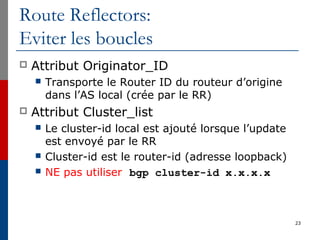Route Reflectors:
Eviter les boucles
 Attribut Originator_ID
 Transporte le Router ID du routeur d’origine
dans l’AS local (crée par le RR)
 Attribut Cluster_list
 Le cluster-id local est ajouté lorsque l’update
est envoyé par le RR
 Cluster-id est le router-id (adresse loopback)
 NE pas utiliser bgp cluster-id x.x.x.x
23
 