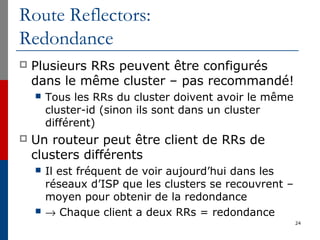 Route Reflectors:
Redondance
 Plusieurs RRs peuvent être configurés
dans le même cluster – pas recommandé!
 Tous les RRs du cluster doivent avoir le même
cluster-id (sinon ils sont dans un cluster
différent)
 Un routeur peut être client de RRs de
clusters différents
 Il est fréquent de voir aujourd’hui dans les
réseaux d’ISP que les clusters se recouvrent –
moyen pour obtenir de la redondance
 → Chaque client a deux RRs = redondance
24
 