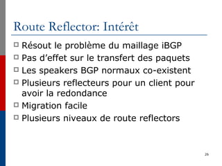 Route Reflector: Intérêt
 Résout le problème du maillage iBGP
 Pas d’effet sur le transfert des paquets
 Les speakers BGP normaux co-existent
 Plusieurs reflecteurs pour un client pour
avoir la redondance
 Migration facile
 Plusieurs niveaux de route reflectors
26
 
