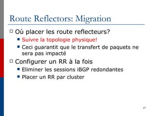 Route Reflectors: Migration
 Où placer les route reflecteurs?
 Suivre la topologie physique!
 Ceci guarantit que le transfert de paquets ne
sera pas impacté
 Configurer un RR à la fois
 Eliminer les sessions iBGP redondantes
 Placer un RR par cluster
27
 